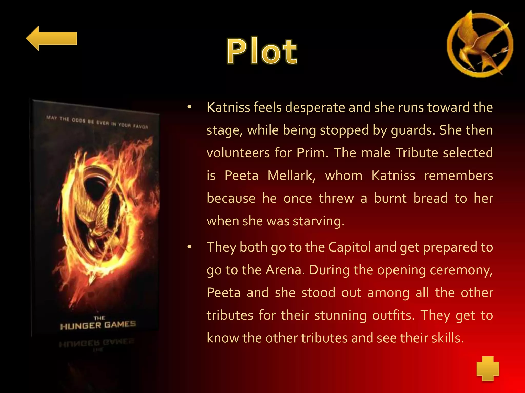 • Katniss feels desperate and she runs toward the
stage, while being stopped by guards. She then
volunteers for Prim. The male Tribute selected
is Peeta Mellark, whom Katniss remembers
because he once threw a burnt bread to her
when she was starving.
• They both go to the Capitol and get prepared to

go to the Arena. During the opening ceremony,
Peeta and she stood out among all the other
tributes for their stunning outfits. They get to
know the other tributes and see their skills.

 