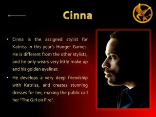 • Cinna is the assigned stylist for
Katniss in this year’s Hunger Games.
He is different from the other stylists,
and he only wears very little make up
and his golden eyeliner.
• He develops a very deep friendship
with Katniss, and creates stunning
dresses for her, making the public call
her “The Girl on Fire”.

 