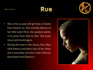 • She is the 11-year-old girl that is tribute
from District 11. She reminds Katniss of

her little sister Prim. Her greatest ability
is to jump from tree to tree. She loves
music and mockingjays.
• During the time in the Arena, Rue allies

with Katniss and takes care of her when
she is wounded, but she is later killed by
the tribute from District 1.

 