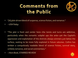 • "[A] plot-driven blend of suspense, science fiction, and romance."
• --USAToday
• "The plot is front and center here—the twists and turns are addictive,
particularly when the romantic subplot ups the ante—yet the Capitol’s
oppression and exploitation of the districts always simmers just below the
surface, waiting to be more fully explored in future volumes. Collins has
written a compulsively readable blend of science fiction, survival story,
unlikely romance, and social commentary."
• --Horn Book, STARRED REVIEW

 