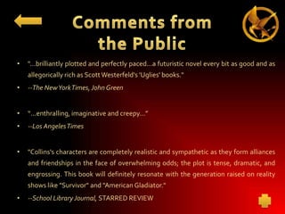•

"...brilliantly plotted and perfectly paced...a futuristic novel every bit as good and as
allegorically rich as Scott Westerfeld's 'Uglies' books."

•

--The New YorkTimes, John Green

•

“...enthralling, imaginative and creepy...”

•

--Los Angeles Times

•

"Collins's characters are completely realistic and sympathetic as they form alliances

and friendships in the face of overwhelming odds; the plot is tense, dramatic, and
engrossing. This book will definitely resonate with the generation raised on reality
shows like "Survivor" and "American Gladiator."
•

--School Library Journal, STARRED REVIEW

 