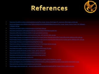 •

http://www.focusfilm.co.uk/wp-content/uploads/2013/09/The_Hunger_Games_Mockingjay_Pin_1920x1200_Mockingjay-symbol1.jpg

•

http://4.bp.blogspot.com/-JSDs8LkVmbo/T3BZH1QUNEI/AAAAAAAABBM/IUX88a5Kih0/s320/The_Hunger_Games_Katniss_Poster_HD_WallpaperVvallpaper.Net.jpg

•

http://www.teamgale.org/wp-content/uploads/2011/10/Poster-Gale.jpg

•

http://www.posterplanet.net/hungergames/Hunger-Games-Peeta-Profile-Movie-poster.htm

•

http://www.cliffsnotes.com/literature/h/the-hunger-games/book-summary

•

http://victorsvillage.files.wordpress.com/2011/11/1270_6164_1sht_haymitch_ab01_gry.jpg

•

http://images5.fanpop.com/image/photos/26800000/The-Hunger-Games-character-poster-Effie-Trinket-effie-trinket-26836130-1661-2560.jpg

•

http://images5.fanpop.com/image/photos/28100000/The-Hunger-Games-character-poster-Rue-rue-from-hunger-games-28186493-1661-2560.jpg

•

http://images.fandango.com/images/fandangoblog/HGCinna.jpg

•

http://movit.net/wp-content/uploads/2012/01/Cato-Poster-in-The-Hunger-Games-2012.jpg

•

http://vulpeslibris.files.wordpress.com/2010/02/catching-fire.jpg

•

http://thebooksmugglers.com/wp-content/uploads/2010/02/Mockingjay.JPG.jpeg

•

http://www.suzannecollinsbooks.com/the_hunger_games_69765.htm

•

http://amsjournal.files.wordpress.com/2012/06/hungergamescover.jpg

•

http://www.commonsensemedia.org/book-reviews/the-hunger-games

•

http://www.suzannecollinsbooks.com/bio.htm

•

http://upload.wikimedia.org/wikipedia/commons/b/b9/Suzanne_Collins_David_Shankbone_2010.jpg

•

http://4.bp.blogspot.com/-1fcvD62MGRE/UI2f31C5lVI/AAAAAAAAAu4/HWmpVgYgWE8/s1600/the-hunger-games-movie-poster-24.jpg

•

http://zachwrites.com/wp-content/uploads/2013/07/award.jpg

•

http://images2.wikia.nocookie.net/__cb20110721184016/thehungergames/images/5/58/The_Hunger_Games_poster-0001.jpeg

 