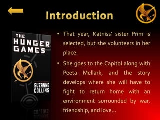 • That year, Katniss’ sister Prim is
selected, but she volunteers in her
place.

• She goes to the Capitol along with
Peeta Mellark, and the story
develops where she will have to
fight to return home with an
environment surrounded by war,
friendship, and love…

 