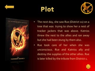 • The next day, she saw Rue (District 11) on a
tree that was trying to show her a nest of
tracker jackers that was above. Katniss
threw the nest to the allies and ran away
but she had been stung by them also.
• Rue took care of her when she was

unconscious. Rue and Katniss ally and
destroy the supplies of the other allies. Rue
is later killed by the tribute from District 1.

 