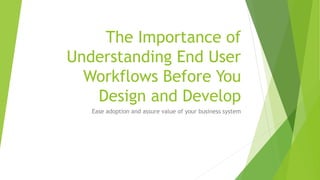 The Importance of
Understanding End User
Workflows Before You
Design and Develop
Ease adoption and assure value of your business system
 
