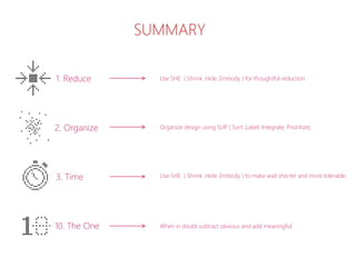 1. Reduce
3. Time
2. Organize
10. The One
Use SHE ( Shrink ,Hide ,Embody ) for thoughtful reduction.
Organize design using SLIP ( Sort ,Label, Integrate, Prioritize).
Use SHE ( Shrink ,Hide ,Embody ) to make wait shorter and more tolerable.
When in doubt subtract obvious and add meaningful.
SUMMARY
 