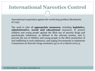 International Narcotics Control
International cooperation against the world drug problem (Resolución
67/193)
The need to take all appropriate measures, including legislative,
administrative, social and educational measures, to protect
children and young people against the illicit use of narcotic drugs and
psychotropic substances, as defined in the relevant treaties, and to
prevent the use of children and young people in the illicit production of
and trafficking in such substances, and urging Governments to implement
Commission on Narcotic Drugs resolution 53/10 of 12 March 2010,15
Ps. Mónica Riveros www.online-psicoterapia.com
 