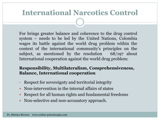 International Narcotics Control
For brings greater balance and coherence to the drug control
system – needs to be led by the United Nations, Colombia
wages its battle against the world drug problem within the
context of the international community’s principles on the
subject, as mentioned by the resolution 68/197 about
International cooperation against the world drug problem:
Responsibility, Multilateralism, Comprehensiveness,
Balance, International cooperation
•  Respect for sovereignty and territorial integrity
—  Non-intervention in the internal affairs of states
—  Respect for all human rights and fundamental freedoms
—  Non-selective and non-accusatory approach.
Ps. Mónica Riveros www.online-psicoterapia.com
 