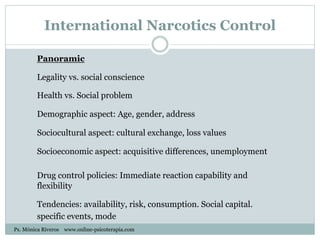 International Narcotics Control
Panoramic
Legality vs. social conscience
Health vs. Social problem
Demographic aspect: Age, gender, address
Sociocultural aspect: cultural exchange, loss values
Socioeconomic aspect: acquisitive differences, unemployment
Drug control policies: Immediate reaction capability and
flexibility
Tendencies: availability, risk, consumption. Social capital.
specific events, mode
Ps. Mónica Riveros www.online-psicoterapia.com
 