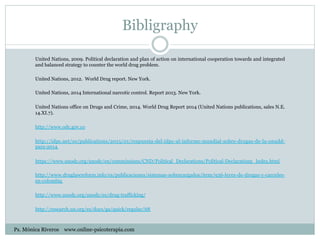 Bibligraphy
United Nations, 2009. Political declaration and plan of action on international cooperation towards and integrated
and balanced strategy to counter the world drug problem.
United Nations, 2012. World Drug report. New York.
United Nations, 2014 International narcotic control. Report 2013. New York.
United Nations office on Drugs and Crime, 2014. World Drug Report 2014 (United Nations publications, sales N.E.
14.XI.7).
http://www.odc.gov.co
http://idpc.net/es/publications/2015/01/respuesta-del-idpc-al-informe-mundial-sobre-drogas-de-la-onudd-
para-2014
https://www.unodc.org/unodc/en/commissions/CND/Political_Declarations/Political-Declarations_Index.html
http://www.druglawreform.info/es/publicaciones/sistemas-sobrecargados/item/936-leyes-de-drogas-y-carceles-
en-colombia
http://www.unodc.org/unodc/es/drug-trafficking/
http://research.un.org/es/docs/ga/quick/regular/68
Ps. Mónica Riveros www.online-psicoterapia.com
 
