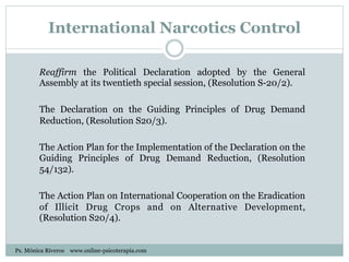 International Narcotics Control
Reaffirm the Political Declaration adopted by the General
Assembly at its twentieth special session, (Resolution S-20/2).
The Declaration on the Guiding Principles of Drug Demand
Reduction, (Resolution S20/3).
The Action Plan for the Implementation of the Declaration on the
Guiding Principles of Drug Demand Reduction, (Resolution
54/132).
The Action Plan on International Cooperation on the Eradication
of Illicit Drug Crops and on Alternative Development,
(Resolution S20/4).
Ps. Mónica Riveros www.online-psicoterapia.com
 