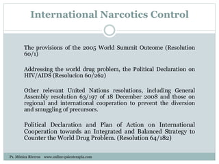 International Narcotics Control
The provisions of the 2005 World Summit Outcome (Resolution
60/1)
Addressing the world drug problem, the Political Declaration on
HIV/AIDS (Resolucion 60/262)
Other relevant United Nations resolutions, including General
Assembly resolution 63/197 of 18 December 2008 and those on
regional and international cooperation to prevent the diversion
and smuggling of precursors.
Political Declaration and Plan of Action on International
Cooperation towards an Integrated and Balanced Strategy to
Counter the World Drug Problem. (Resolution 64/182)
Ps. Mónica Riveros www.online-psicoterapia.com
 
