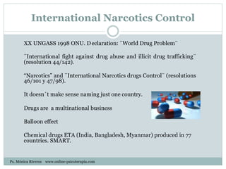 International Narcotics Control
XX UNGASS 1998 ONU. Declaration: ¨World Drug Problem¨
¨International fight against drug abuse and illicit drug trafficking¨
(resolution 44/142).
“Narcotics” and ¨International Narcotics drugs Control¨ (resolutions
46/101 y 47/98).
It doesn´t make sense naming just one country.
Drugs are a multinational business
Balloon effect
Chemical drugs ETA (India, Bangladesh, Myanmar) produced in 77
countries. SMART.
Ps. Mónica Riveros www.online-psicoterapia.com
 