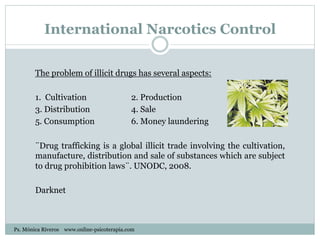 International Narcotics Control
The problem of illicit drugs has several aspects:
1. Cultivation 2. Production
3. Distribution 4. Sale
5. Consumption 6. Money laundering
¨Drug trafficking is a global illicit trade involving the cultivation,
manufacture, distribution and sale of substances which are subject
to drug prohibition laws¨. UNODC, 2008.
Darknet
Ps. Mónica Riveros www.online-psicoterapia.com
 