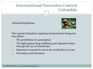 International Narcotics Control
Colombia
National Regulations
The current Colombian regulatory framework for drugs has
four pillars:
1.  The prohibition of consumption
2.  The fight against drug trafficking and organized crime
through the use of criminal law
3.  Repressive measurest such as the eradication of crops
4.  Prevention and education.
Ps. Mónica Riveros www.online-psicoterapia.com
 