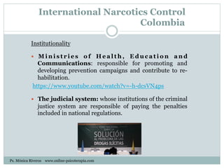 International Narcotics Control
Colombia
Institutionality
—  M i n i s t r i e s o f H e a l t h , E d u c a t i o n a n d
Communications: responsible for promoting and
developing prevention campaigns and contribute to re-
habilitation.
https://www.youtube.com/watch?v=-h-dcsVN4ps
—  The judicial system: whose institutions of the criminal
justice system are responsible of paying the penalties
included in national regulations.
Ps. Mónica Riveros www.online-psicoterapia.com
 