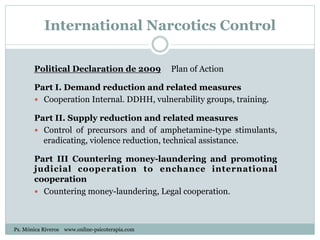 International Narcotics Control
Political Declaration de 2009 Plan of Action
Part I. Demand reduction and related measures
—  Cooperation Internal. DDHH, vulnerability groups, training.
Part II. Supply reduction and related measures
—  Control of precursors and of amphetamine-type stimulants,
eradicating, violence reduction, technical assistance.
Part III Countering money-laundering and promoting
judicial cooperation to enchance international
cooperation
—  Countering money-laundering, Legal cooperation.
Ps. Mónica Riveros www.online-psicoterapia.com
 