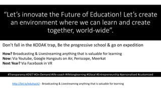“Let’s innovate the Future of Education! Let’s create
an environment where we can learn and create
together, world-wide”.
http://bit.ly/eduhack2 - Broadcasting & Livestreaming anything that is valuable for learning
#Transparancy #24/7 #On-Demand #life-coach #lifelonglearning #Glocal #Entrepreneurship #personalised #customized
Don’t fall in the KODAK trap, Be the progressive school & go on expedition
How? Broadcasting & Livestreaming anything that is valuable for learning
Now: Via Youtube, Google Hangouts on Air, Periscope, Meerkat
Next Year? Via Facebook in VR
 