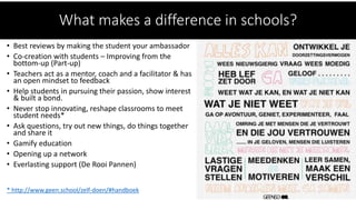 • Best reviews by making the student your ambassador
• Co-creation with students – Improving from the
bottom-up (Part-up)
• Teachers act as a mentor, coach and a facilitator & has
an open mindset to feedback
• Help students in pursuing their passion, show interest
& built a bond.
• Never stop innovating, reshape classrooms to meet
student needs*
• Ask questions, try out new things, do things together
and share it
• Gamify education
• Opening up a network
• Everlasting support (De Rooi Pannen)
* http://www.geen.school/zelf-doen/#handboek
What makes a difference in schools?
 
