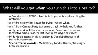 • A Grand price of €2500,- Euro to help you with implementing the
prototype
• A gift from New York Pizza’s for trying – Guess what..
• A gift from Campus Party Jaarbeurs Utrecht to help you further.
• A big network of Edtech entrepreneurs, Education Innovators,
Innovative school-leaders that love to prototype new ideas
• PR & Media attention via Articulum & Our global network of
Hackathon partners
• Special Theme Awards – Meditation / Food & Health / Gaming &
Entrepreneurship
What will you get when you turn this into a reality?
 
