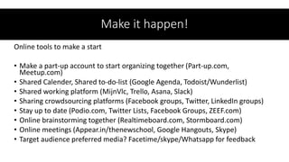 Make it happen!
Online tools to make a start
• Make a part-up account to start organizing together (Part-up.com,
Meetup.com)
• Shared Calender, Shared to-do-list (Google Agenda, Todoist/Wunderlist)
• Shared working platform (MijnVlc, Trello, Asana, Slack)
• Sharing crowdsourcing platforms (Facebook groups, Twitter, LinkedIn groups)
• Stay up to date (Podio.com, Twitter Lists, Facebook Groups, ZEEF.com)
• Online brainstorming together (Realtimeboard.com, Stormboard.com)
• Online meetings (Appear.in/thenewschool, Google Hangouts, Skype)
• Target audience preferred media? Facetime/skype/Whatsapp for feedback
 