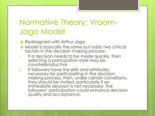 Normative Theory: Vroom-
Jago Model
    Redesigned with Arthur Jago
    Model is basically the same but adds two critical
     factors in the decision making process:
1.     If a decision needs to be made quickly, then
       selecting a particpation style may be
       counterproductive
2.     If followers have the skills and attributes
       necessary for participating in the decision
       making process, then, under certain conditions,
       they should be invited, particularly if an
       immediate decision is not necessary. The
       followers’ participation could enhance decision
       quality and acceptance.
 