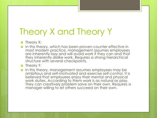 Theory X and Theory Y
   Theory X:
   In this theory, which has been proven counter effective in
    most modern practice, management assumes employees
    are inherently lazy and will avoid work if they can and that
    they inherently dislike work. Requires a strong hierarchical
    structure with several checkpoints.
   Theory Y:
   In this theory, management assumes employees may be
    ambitious and self-motivated and exercise self-control. It is
    believed that employees enjoy their mental and physical
    work duties. According to them work is as natural as play.
    They can creatively problem solve on their own. Requires a
    manager willing to let others succeed on their own.
 