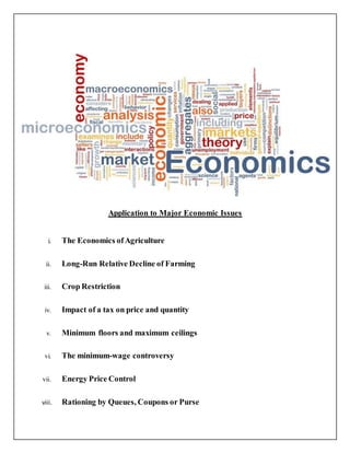 Application to Major Economic Issues
i. The Economics ofAgriculture
ii. Long-Run Relative Decline of Farming
iii. Crop Restriction
iv. Impact of a tax on price and quantity
v. Minimum floors and maximum ceilings
vi. The minimum-wage controversy
vii. Energy Price Control
viii. Rationing by Queues, Coupons or Purse
 