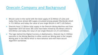 Onecoin Company and Background
 Bitcoin came in the world with the total supply of 22 Million of coins and
today they have almost 68% supply circulated among people Worldwide which
is 15.4 Million and today the value of one single Bitcoin is 447 $ (US Dollar).
 Onecoin have 2.2 Billion total supply in the Onecoin Mining Machine and from
September 2014 till know 30% coins have been mined by the Miners which is
635 Million and today the value of one single Onecoin is 6.4 $ (US Dollar).
 The logic behind the Digital Currency is Mathematics. Onecoin has 2.2 Billion
oencoins in the Mining Machine in other words our Mining pool is the Largest
Mining pool in the World which is more Advance and with more secure
Algorithm worldwide.
 