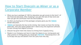 How to Start Onecoin as Miner or as a
Corporate Member
 When you buy a package of 110€ for education you get access to the level 1 of
the financial education, After Studying it you give the test of that level and
then you get the certificate from the One Academy.
 So when you buying one of the packages company gives you the TOKENS
beside education.
 TOKENS are basically the key to the mining, that means we have the mining
pools also, that also means people don’t need to buy the expensive software
to start mining from Digital Currency.
 Onecoin has given them the chance to mining from CryptoCurrency.
 People in our Company just have to take the tokens to our mining pools and
after process in mining pools you would get ONECOINS. Processing time is 30
to 50 days and you will benefit from the coins from that day.
 