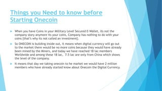 Things you Need to know before
Starting Onecoin
 When you have Coins in your Millitary Level Secured E-Wallet, its not the
company story anymore its your coins, Company has nothing to do with your
coins {that’s why its not called an investment}.
 So ONECOIN is building inside out, it means when digital currency will go out
to the market there would be no more coins because they would have already
been mined by the Miners, and today we have reached 18 lac members
Worldwide and among these 18 lac, 7.5 lac are only from China which shows
the level of the company.
 It means that day we taking onecoin to he market we would have 2 million
members who have already started know about Onecoin the Digital Currency.
 