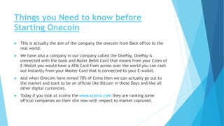Things you Need to know before
Starting Onecoin
 This is actually the aim of the company the onecoin from Back office to the
real world.
 We have also a company in our company called the OnePay, OnePay is
connected with the bank and Mater Debit Card that means from your Coins of
E-Wallet you would have a ATM Card from across over the world you can cash
out Instantly from your Master Card that is connected to your E-wallet.
 And when Onecoin have mined 70% of Coins then we can actually go out to
the market and start to be an official like Bitcoin in these Days and like all
other digital currencies.
 Today if you look at xcoinx the www.xcoinx.com they are ranking some
official companies on their site now with respect to market captured.
 