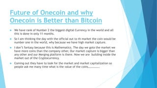 Future of Onecoin and why
Onecoin is Better than Bitcoin
 We have rank of Number 2 the biggest digital Currency in the world and all
this is done in only 11 months.
 So I am thinking the day with the official out to th market the coin would be
number one in the world, why because we have high market capture.
 I don’t fantasy because this is Mathematics. The day we goto the market we
have more coins than the company other, Our market capture is bigger than
any other and our Merging platform is there. Now we are building inside the
market out of the Cryptocurrency.
 Coming out they have to look for the market and market capitalization so
people ask me many time what is the value of the coins…………….
 