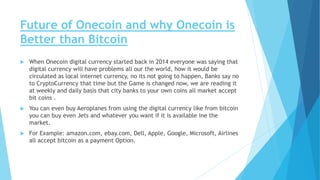 Future of Onecoin and why Onecoin is
Better than Bitcoin
 When Onecoin digital currency started back in 2014 everyone was saying that
digital currency will have problems all our the world, how it would be
circulated as local internet currency, no its not going to happen, Banks say no
to CryptoCurrency that time but the Game is changed now, we are reading it
at weekly and daily basis that city banks to your own coins all market accept
bit coins .
 You can even buy Aeroplanes from using the digital currency like from bitcoin
you can buy even Jets and whatever you want if it is available ine the
market.
 For Example: amazon.com, ebay.com, Dell, Apple, Google, Microsoft, Airlines
all accept bitcoin as a payment Option.
 