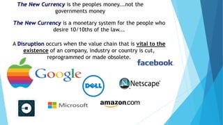 The New Currency is the peoples money...not the
governments money
The New Currency is a monetary system for the people who
desire 10/10ths of the law...
A Disruption occurs when the value chain that is vital to the
existence of an company, industry or country is cut,
reprogrammed or made obsolete.
 