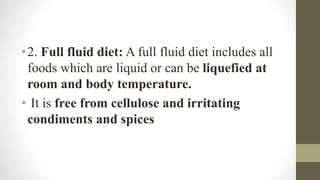 •2. Full fluid diet: A full fluid diet includes all
foods which are liquid or can be liquefied at
room and body temperature.
• It is free from cellulose and irritating
condiments and spices
 