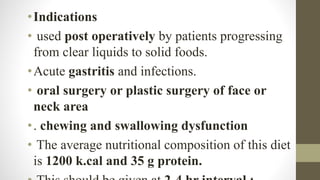 •Indications
• used post operatively by patients progressing
from clear liquids to solid foods.
•Acute gastritis and infections.
• oral surgery or plastic surgery of face or
neck area
•. chewing and swallowing dysfunction
• The average nutritional composition of this diet
is 1200 k.cal and 35 g protein.
 