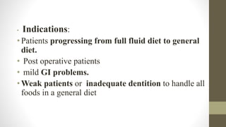 • Indications:
•Patients progressing from full fluid diet to general
diet.
• Post operative patients
• mild GI problems.
•Weak patients or inadequate dentition to handle all
foods in a general diet
 