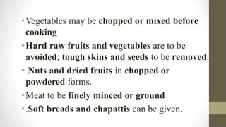 •Vegetables may be chopped or mixed before
cooking
•Hard raw fruits and vegetables are to be
avoided; tough skins and seeds to be removed.
• Nuts and dried fruits in chopped or
powdered forms.
•Meat to be finely minced or ground
•.Soft breads and chapattis can be given.
 