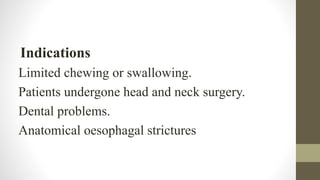 Indications
Limited chewing or swallowing.
Patients undergone head and neck surgery.
Dental problems.
Anatomical oesophagal strictures
 