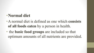 •Normal diet
•A normal diet is defined as one which consists
of all foods eaten by a person in health.
• the basic food groups are included so that
optimum amounts of all nutrients are provided.
 
