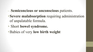 • : Semiconcious or unconscious patients.
•Severe malabsorption requiring administration
of unpalatable formula.
• Short bowel syndrome.
•Babies of very low birth weight
 