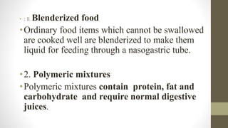 • : 1. Blenderized food
•Ordinary food items which cannot be swallowed
are cooked well are blenderized to make them
liquid for feeding through a nasogastric tube.
•2. Polymeric mixtures
•Polymeric mixtures contain protein, fat and
carbohydrate and require normal digestive
juices.
 