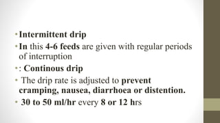 •Intermittent drip
•In this 4-6 feeds are given with regular periods
of interruption
•: Continous drip
• The drip rate is adjusted to prevent
cramping, nausea, diarrhoea or distention.
• 30 to 50 ml/hr every 8 or 12 hrs
 