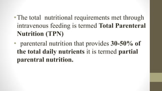 •The total nutritional requirements met through
intravenous feeding is termed Total Parenteral
Nutrition (TPN)
• parenteral nutrition that provides 30-50% of
the total daily nutrients it is termed partial
parentral nutrition.
 