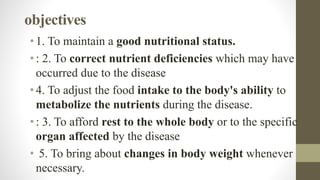 objectives
•1. To maintain a good nutritional status.
•: 2. To correct nutrient deficiencies which may have
occurred due to the disease
•4. To adjust the food intake to the body's ability to
metabolize the nutrients during the disease.
•: 3. To afford rest to the whole body or to the specific
organ affected by the disease
• 5. To bring about changes in body weight whenever
necessary.
 