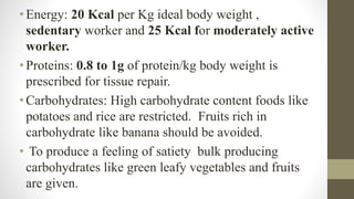 •Energy: 20 Kcal per Kg ideal body weight ,
sedentary worker and 25 Kcal for moderately active
worker.
•Proteins: 0.8 to 1g of protein/kg body weight is
prescribed for tissue repair.
•Carbohydrates: High carbohydrate content foods like
potatoes and rice are restricted. Fruits rich in
carbohydrate like banana should be avoided.
• To produce a feeling of satiety bulk producing
carbohydrates like green leafy vegetables and fruits
are given.
 