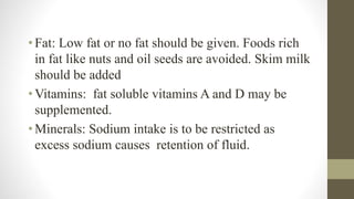• Fat: Low fat or no fat should be given. Foods rich
in fat like nuts and oil seeds are avoided. Skim milk
should be added
• Vitamins: fat soluble vitamins A and D may be
supplemented.
• Minerals: Sodium intake is to be restricted as
excess sodium causes retention of fluid.
 