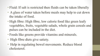 • Fluid: If salt is restricted then fluids can be taken liberally
• A glass of water taken before meals may help to cut down
the intake of food.
• High fibre: High fibre, low calorie food like green leafy
vegetables, fruits, vegetable salads, whole grain cereals and
pulses can be included in the diet.
• Foods like greens provide vitamins and minerals.
• High fibre diets give satiety.
• Help in regulating bowel movements. Reduce blood
cholesterol.
 