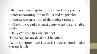 • : Decrease consumption of meat and fatty poultry
•Increase consumption of fruits and vegetables .
• Increase consumption of fish.reduce tubers
•: Check the weight at least every week on a reliable
scale
•.Daily exercise in same manner
•Three regular meals should be taken.
•Avoid skipping breakfast as it increases food intake
during lunch.
 